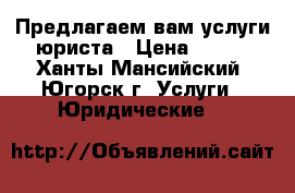 Предлагаем вам услуги юриста › Цена ­ 500 - Ханты-Мансийский, Югорск г. Услуги » Юридические   